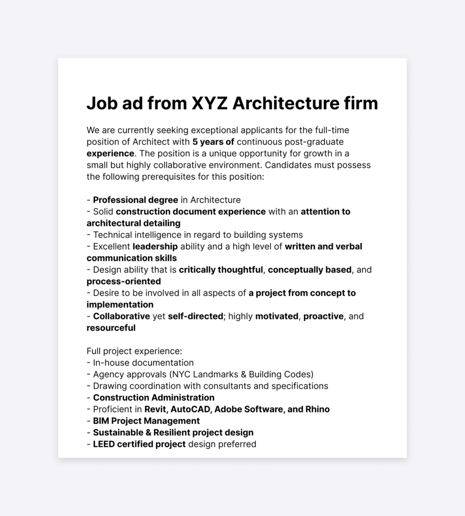 Job ad from XYZ Architecture firm - example. The text says: 'We are currently seeking exceptional applicants for the full-time position of Architect with 5 years of continuous post-graduate experience. The position is a unique opportunity for growth in a small but highly collaborative environment. Candidates must possess the following prerequisites for this position: - Professional degree in Architecture  - Solid construction document experience with an attention to architectural detailing - Technical intelligence in regard to building systems - Excellent leadership ability and a high level of written and verbal communication skills - Design ability that is critically thoughtful, conceptually based, and process-oriented - Desire to be involved in all aspects of a project from concept to implementation  - Collaborative yet self-directed; highly motivated, proactive, and resourceful Full project experience: - In-house documentation - Agency approvals (NYC Landmarks & Building Codes) - Drawing coordination with consultants and specifications - Construction Administration - Proficient in Revit, AutoCAD, Adobe Software, and Rhino - BIM Project Management - Sustainable & Resilient project design - LEED certified project design preferred '